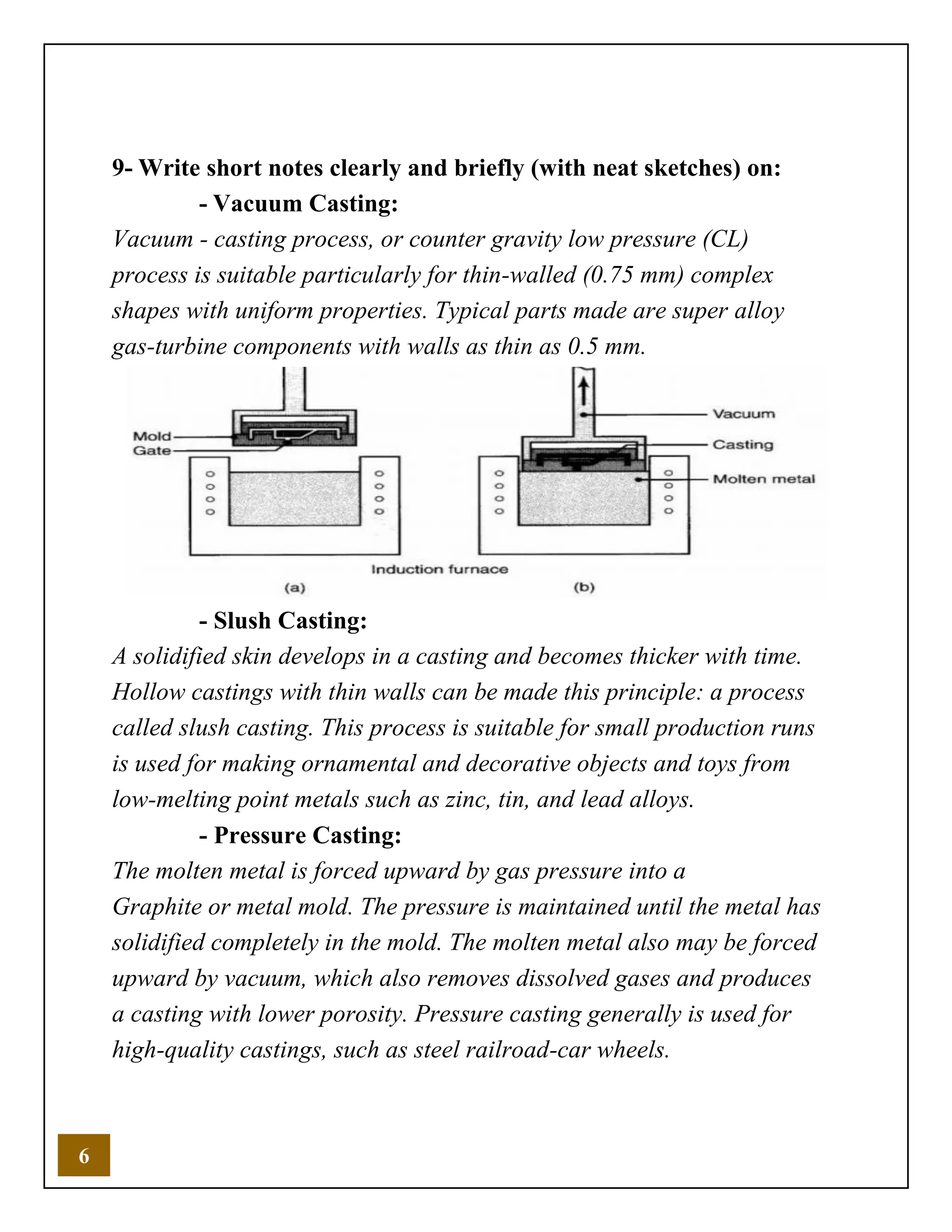 6
9- Write short notes clearly and briefly (with neat sketches) on:
- Vacuum Casting:
Vacuum - casting process, or counter gravity low pressure (CL)
process is suitable particularly for thin-walled (0.75 mm) complex
shapes with uniform properties. Typical parts made are super alloy
gas-turbine components with walls as thin as 0.5 mm.
- Slush Casting:
A solidified skin develops in a casting and becomes thicker with time.
Hollow castings with thin walls can be made this principle: a process
called slush casting. This process is suitable for small production runs
is used for making ornamental and decorative objects and toys from
low-melting point metals such as zinc, tin, and lead alloys.
- Pressure Casting:
The molten metal is forced upward by gas pressure into a
Graphite or metal mold. The pressure is maintained until the metal has
solidified completely in the mold. The molten metal also may be forced
upward by vacuum, which also removes dissolved gases and produces
a casting with lower porosity. Pressure casting generally is used for
high-quality castings, such as steel railroad-car wheels.
 