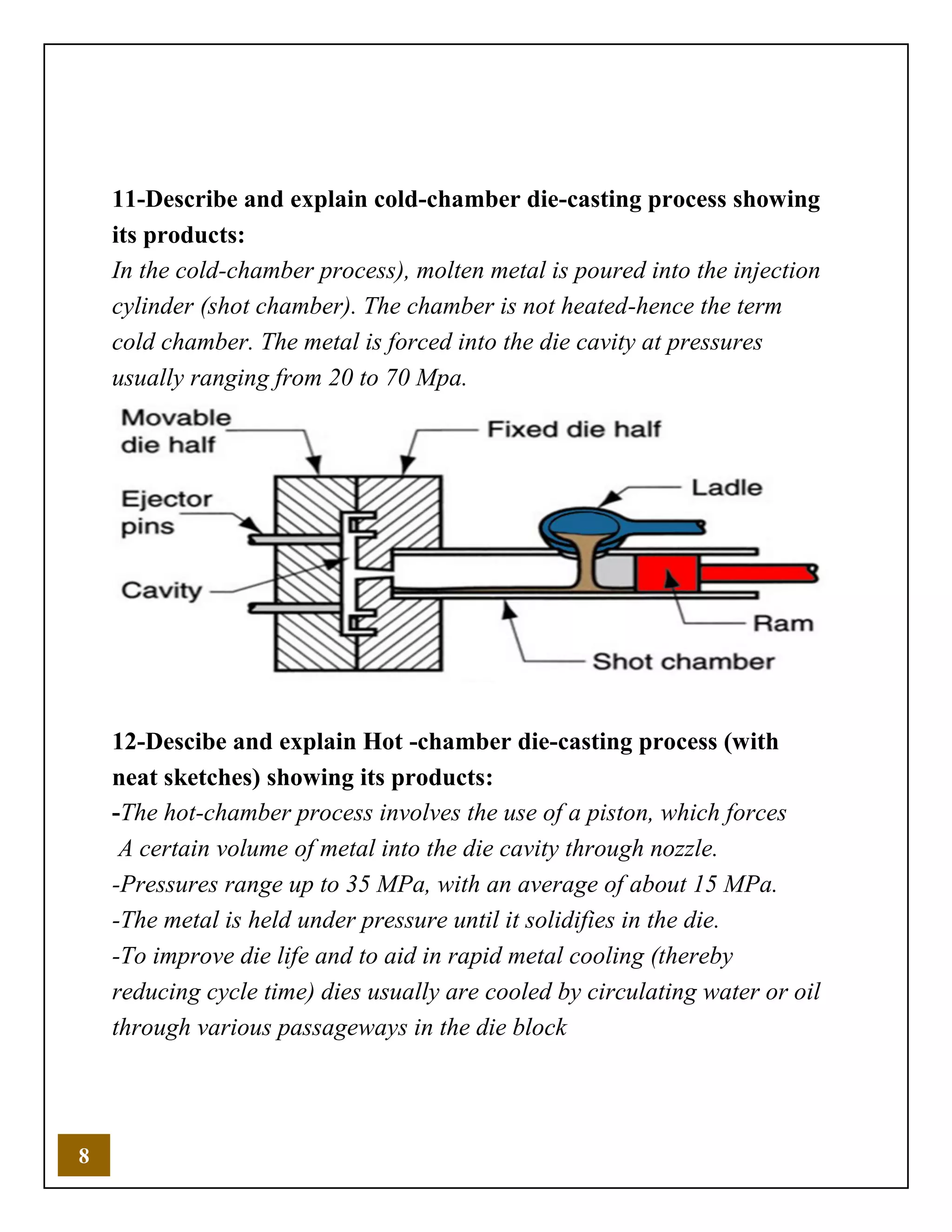 8
11-Describe and explain cold-chamber die-casting process showing
its products:
In the cold-chamber process), molten metal is poured into the injection
cylinder (shot chamber). The chamber is not heated-hence the term
cold chamber. The metal is forced into the die cavity at pressures
usually ranging from 20 to 70 Mpa.
12-Descibe and explain Hot -chamber die-casting process (with
neat sketches) showing its products:
-The hot-chamber process involves the use of a piston, which forces
A certain volume of metal into the die cavity through nozzle.
-Pressures range up to 35 MPa, with an average of about 15 MPa.
-The metal is held under pressure until it solidifies in the die.
-To improve die life and to aid in rapid metal cooling (thereby
reducing cycle time) dies usually are cooled by circulating water or oil
through various passageways in the die block
 