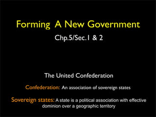 Forming A New Government
                     Chp.5/Sec.1 & 2




                The United Confederation
      Confederation: An association of sovereign states

Sovereign states: A state is a political association with effective
               dominion over a geographic territory