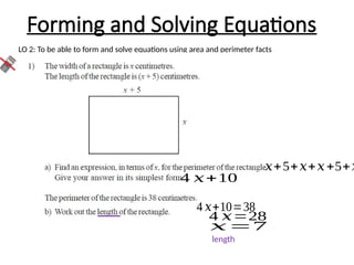 Forming and Solving Equations
LO 2: To be able to form and solve equations using area and perimeter facts
𝑥+5+𝑥+𝑥+5+𝑥
4 𝑥+10
4 𝑥+10=38
4 𝑥=28
𝑥=7
length
 