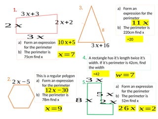 3 𝑥
2 𝑥
8 𝑥
5 𝑥
a) Form an expression
for the perimeter
b) The perimeter is
52m find x
8
3 𝑥+16
a) Form an
expression for the
perimeter
b) The perimeter is
220cm find x
2 𝑥−5
This is a regular polygon
a) Form an expression
for the perimeter
b) The perimeter is
78m find x
3 𝑥+3
2 𝑥
2 𝑥+2
3 𝑥
a) Form an expression
for the perimeter
b) The perimeter is
75cm find x A rectangle has it’s length twice it’s
width. If it’s perimeter is 42cm, find
the width
1.
2.
3.
4.
5.
10 𝑥+5
𝑥=7
12𝑥 −30
𝑥=9
11 𝑥
=20
=42 w=7
2 6 𝑥 𝑥=2
 