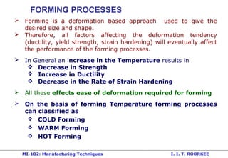 MI-102: Manufacturing Techniques I. I. T. ROORKEE
FORMING PROCESSES
 Forming is a deformation based approach used to give the
desired size and shape.
 Therefore, all factors affecting the deformation tendency
(ductility, yield strength, strain hardening) will eventually affect
the performance of the forming processes.
 In General an increase in the Temperature results in
 Decrease in Strength
 Increase in Ductility
 Decrease in the Rate of Strain Hardening
 All these effects ease of deformation required for forming
 On the basis of forming Temperature forming processes
can classified as
 COLD Forming
 WARM Forming
 HOT Forming
 