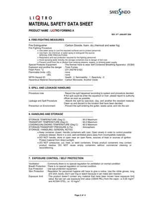 MATERIAL SAFETY DATA SHEET
PRODUCT NAME : LIQTRO FORMING A
                                                                                                  REV. 01ST JANUARY 2004
-------------------------------------------------------------------------------
4. FIRE-FIGHTING MEASURES
-------------------------------------------------------------------------------
Fire Extinguisher                          : Carbon Dioxide, foam, dry chemical and water fog
Fire Fighting Procedure                    :
          • Use water spray to cool fire exposed surfaces and to protect personnel.
          • Use foam, dry chemical, or water spray to extinguish fire source.
            SPECIAL FIRE PRECAUTIONS:
          • Respiratory and eye protection required for fire fighting personnel.
          • Avoid spraying water directly into storage containers due to danger of boil over.
          • Prevent runoff from fire or dilution from entering streams, sewers, or drinking water supply.
Special Protector Equipment                : The fireman have to wear Self Contained Breathing Apparatus (SCBA)
Explosion and another fire danger          : Toxic Fumes
            o
Flash Point, C                             : 231 (ASTM D-92)
Flammable limits –LEL                      : none
                   UEL                     : none
NFPA Hazard ID                             : Health : 2, flammability : 1, Reactivity : 0
Hazardous Material Decomposition           : Carbon Monoxide, Another Oxide

-------------------------------------------------------------------------------
5. SPILL AND LEAKAGE HANDLING
-------------------------------------------------------------------------------
Procedure note                             : Report the spill happened according to system and procedure decided.
                                           If the spill could be enter the aqueduct or river, please report to authority
                                           officer as soon as possible.
Leakage and Spill Procedure                : Absorb the spill by saw-dust, clay, and another fire resistant material.
                                           Clean up and discard to the location that have been decided.
Prevention on Environment                  : Prevent the spill entering the gutter, waste canal, and into the soil.

-------------------------------------------------------------------------------
6. HANDLING AND STORAGE
-------------------------------------------------------------------------------
STORAGE TEMPERATURE (Deg C)                          : 60.0 Maximum
TRANSPORT TEMPERATURE (Deg C)                        : 60.0 Maximum
LOADING/UNLOADING TEMPERATURE (Deg C)                : 60.0 Maximum
STORAGE/TRANSPORT PRESSURE (k Pa)                    : Atmospheric
STORAGE / HANDLING, GENERAL NOTES                    :
      • Keep container closed. Handle containers with care. Open slowly in order to control possible
        pressure release. Store in a cool, well-ventilated place away from incompatible materials.
      • DO NOT handle, store or open near an open flame, sources of heat or sources of ignition.
        Protect material from direct sunlight.
      • DO NOT pressurize, cut, heat, or weld containers. Empty product containers may contain
        product residue. DO NOT reuse empty containers without commercial cleaning or
        reconditioning.


-------------------------------------------------------------------------------
7. EXPOSURE CONTROL / SELF PROTECTION
-------------------------------------------------------------------------------
Ventilation       : Commonly there is no special regulation for ventilation on normal condition
Breath Protection : There is no special regulation on normal condition.
Eye Protection : Use eye protection equipment.
Skin Protection : Regulation for personnel hygiene still have to give a notice. Use the nitrile gloves, long
                     arm shirt, boots. Don’t use ring or watch because it can make skin reaction.
Exposure limit     : This product doesn’t contain any material that have been known have exposure limit
                     value. But we can use exposure limit value (OSHA PEL) from the vapor, i.e 5.00 mg/m3
                                                      3
                     and ACGIH STEL, i.e. 10 mg/m .




                                                        Page 2 of 4
 