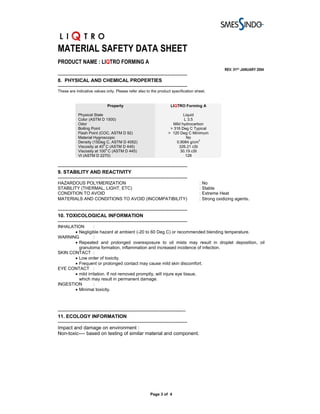 MATERIAL SAFETY DATA SHEET
PRODUCT NAME : LIQTRO FORMING A
                                                                                                REV. 01ST JANUARY 2004
-------------------------------------------------------------------------------
8. PHYSICAL AND CHEMICAL PROPERTIES
-------------------------------------------------------------------------------
These are indicative values only. Please refer also to the product specification sheet.


                              Property                              LIQTRO Forming A

            Physical State                                                 Liquid
            Color (ASTM D 1500)                                            L 3.5
            Odor                                                     Mild hydrocarbon
            Boiling Point                                           > 316 Deg C Typical
            Flash Point (COC, ASTM D 92)                           > 120 Deg C Minimum
            Material Hygroscopic                                             No
                                                                                   3
            Density (15Deg C, ASTM D 4052)                             0.9084 g/cm
                           0
            Viscosity at 40 C (ASTM D 445)                              326.21 cSt
            Viscosity at 1000 C (ASTM D 445)                             30.19 cSt
            VI (ASTM D 2270)                                                128

-------------------------------------------------------------------------------
9. STABILITY AND REACTIVITY
-------------------------------------------------------------------------------
HAZARDOUS POLYMERIZATION                                                           : No
STABILITY (THERMAL, LIGHT, ETC)                                                    : Stable
CONDITION TO AVOID                                                                 : Extreme Heat
MATERIALS AND CONDITIONS TO AVOID (INCOMPATIBILITY)                                : Strong oxidizing agents.

-------------------------------------------------------------------------------
10. TOXICOLOGICAL INFORMATION
-------------------------------------------------------------------------------
INHALATION        :
       • Negligible hazard at ambient (-20 to 60 Deg C) or recommended blending temperature.
WARNING           :
       • Repeated and prolonged overexposure to oil mists may result in droplet deposition, oil
         granuloma formation, inflammation and increased incidence of infection.
SKIN CONTACT :
       • Low order of toxicity.
       • Frequent or prolonged contact may cause mild skin discomfort.
EYE CONTACT :
       • mild irritation. If not removed promptly, will injure eye tissue,
         which may result in permanent damage.
INGESTION         :
       • Minimal toxicity.



------------------------------------------------------------------------------
11. ECOLOGY INFORMATION
-------------------------------------------------------------------------------
Impact and damage on environment :
Non-toxic---- based on testing of similar material and component.




                                                        Page 3 of 4
 
