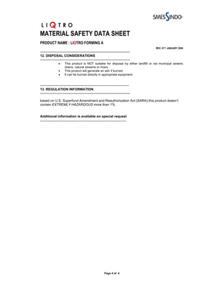 MATERIAL SAFETY DATA SHEET
PRODUCT NAME : LIQTRO FORMING A
                                                                                      REV. 01ST JANUARY 2004
-------------------------------------------------------------------------------
12. DISPOSAL CONSIDERATIONS
-------------------------------------------------------------------------------
                •    This product is NOT suitable for disposal by either landfill or via municipal sewers,
                     drains, natural streams or rivers.
                •    This product will generate an ash if burned.
                •    It can be burned directly in appropriate equipment.


------------------------------------------------------------------------------
13. REGULATION INFORMATION
-------------------------------------------------------------------------------

based on U.S. Superfund Amendment and Reauthorization Act (SARA) this product doesn’t
contain EXTREMLY HAZARDOUS more than 1%


Additional information is available on special request
---------------------------------------------------------------




                                                        Page 4 of 4
 