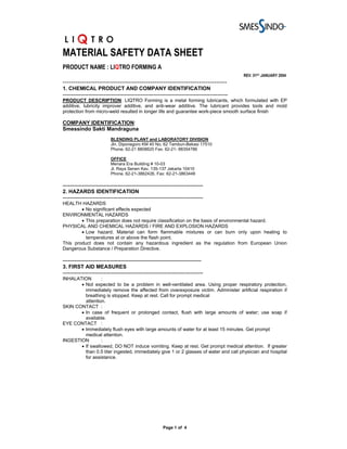 MATERIAL SAFETY DATA SHEET
PRODUCT NAME : LIQTRO FORMING A
                                                                                                REV. 01ST JANUARY 2004
-----------------------------------------------------------------------------
1. CHEMICAL PRODUCT AND COMPANY IDENTIFICATION
---------------------------------------------------------------------------------------------
PRODUCT DESCRIPTION: LIQTRO Forming is a metal forming lubricants, which formulated with EP
additive, lubricity improver additive, and anti-wear additive. The lubricant provides tools and mold
protection from micro-weld resulted in longer life and guarantee work-piece smooth surface finish

COMPANY IDENTIFICATION:
Smessindo Sakti Mandraguna
                           BLENDING PLANT and LABORATORY DIVISION
                           Jln. Diponegoro KM 40 No. 62 Tambun-Bekasi 17510
                           Phone. 62-21 8808620 Fax. 62-21- 88354786

                           OFFICE
                           Menara Era Building # 10-03
                           Jl. Raya Senen Kav. 135-137 Jakarta 10410
                           Phone. 62-21-3862426, Fax: 62-21-3863448

-------------------------------------------------------------------------------
2. HAZARDS IDENTIFICATION
-------------------------------------------------------------------------------
HEALTH HAZARDS
        • No significant effects expected
ENVIRONMENTAL HAZARDS
        • This preparation does not require classification on the basis of environmental hazard.
PHYSICAL AND CHEMICAL HAZARDS / FIRE AND EXPLOSION HAZARDS
        • Low hazard. Material can form flammable mixtures or can burn only upon heating to
          temperatures at or above the flash point.
This product does not contain any hazardous ingredient as the regulation from European Union
Dangerous Substance / Preparation Directive.

------------------------------------------------------------------------------
3. FIRST AID MEASURES
-------------------------------------------------------------------------------
INHALATION       :
       • Not expected to be a problem in well-ventilated area. Using proper respiratory protection,
         immediately remove the affected from overexposure victim. Administer artificial respiration if
         breathing is stopped. Keep at rest. Call for prompt medical
         attention.
SKIN CONTACT :
       • In case of frequent or prolonged contact, flush with large amounts of water; use soap if
         available.
EYE CONTACT :
       • Immediately flush eyes with large amounts of water for at least 15 minutes. Get prompt
         medical attention.
INGESTION        :
       • If swallowed, DO NOT induce vomiting. Keep at rest. Get prompt medical attention. If greater
         than 0.5 liter ingested, immediately give 1 or 2 glasses of water and call physician and hospital
         for assistance.




                                                        Page 1 of 4
 