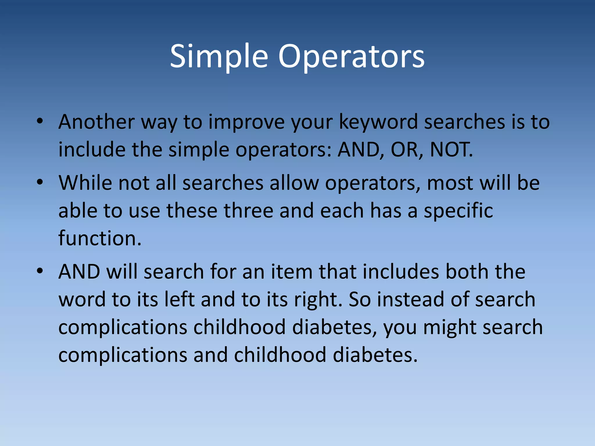 Simple Operators
• Another way to improve your keyword searches is to
include the simple operators: AND, OR, NOT.
• While not all searches allow operators, most will be
able to use these three and each has a specific
function.
• AND will search for an item that includes both the
word to its left and to its right. So instead of search
complications childhood diabetes, you might search
complications and childhood diabetes.
 