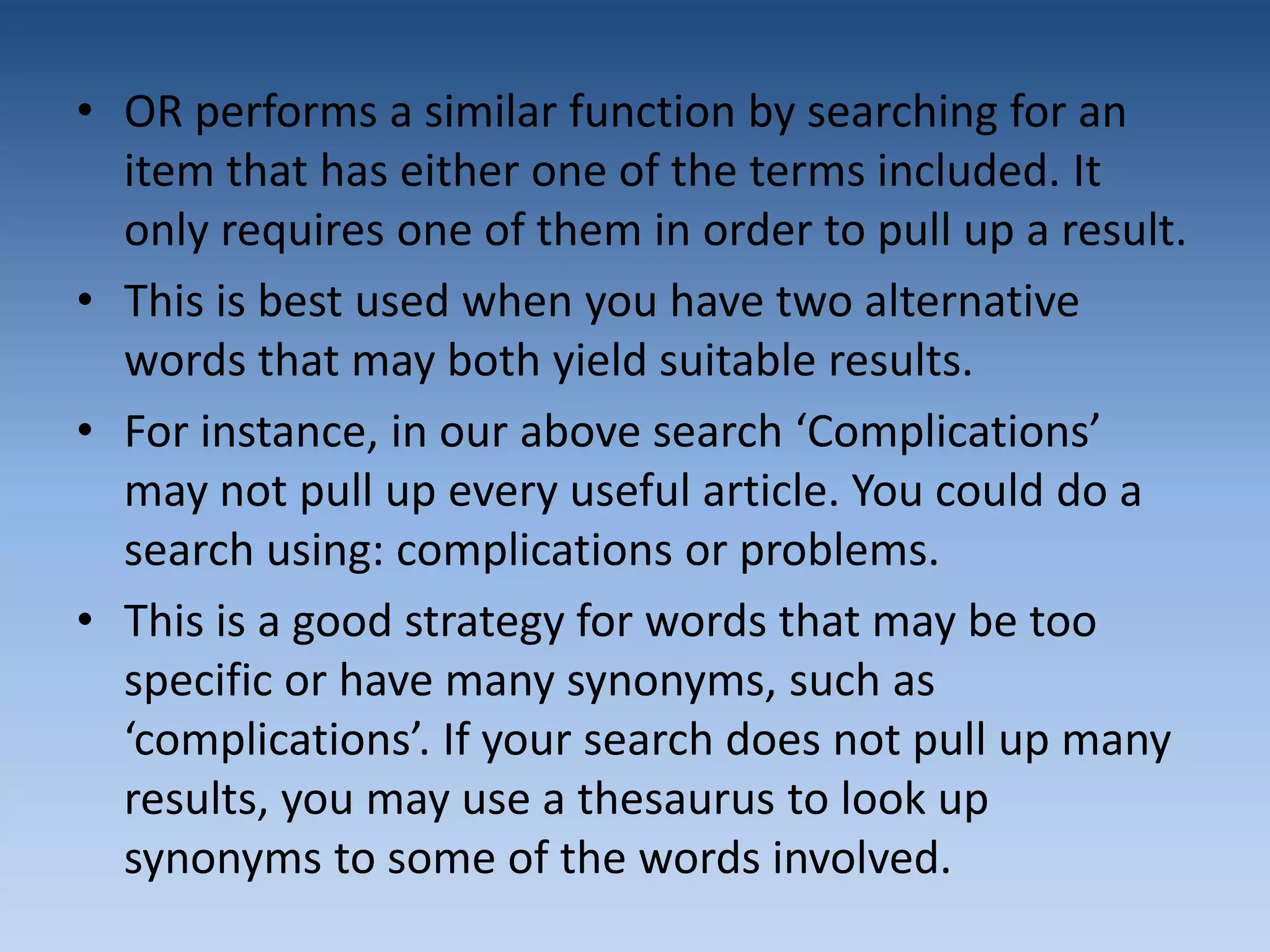 • OR performs a similar function by searching for an
item that has either one of the terms included. It
only requires one of them in order to pull up a result.
• This is best used when you have two alternative
words that may both yield suitable results.
• For instance, in our above search ‘Complications’
may not pull up every useful article. You could do a
search using: complications or problems.
• This is a good strategy for words that may be too
specific or have many synonyms, such as
‘complications’. If your search does not pull up many
results, you may use a thesaurus to look up
synonyms to some of the words involved.
 