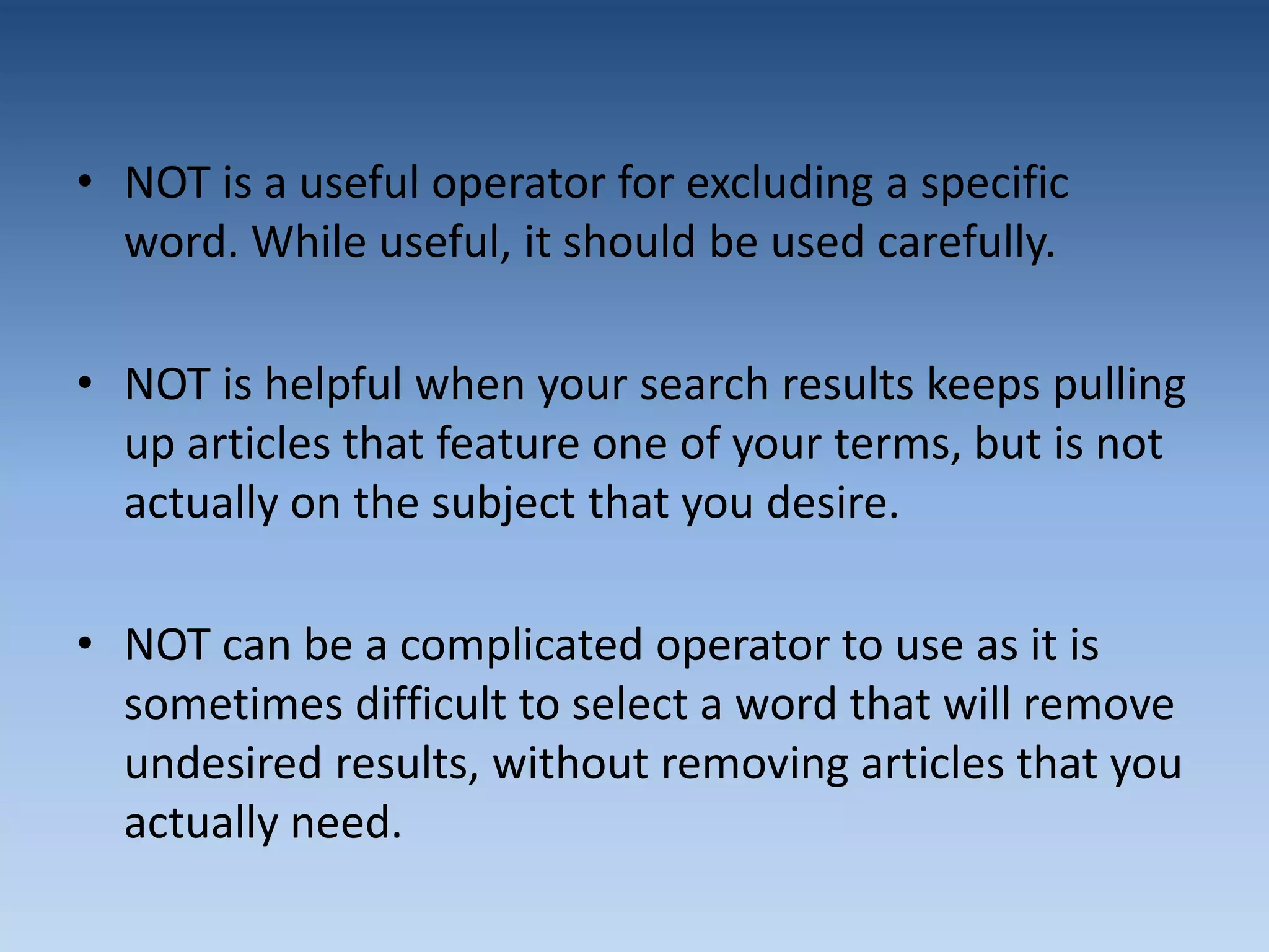 • NOT is a useful operator for excluding a specific
word. While useful, it should be used carefully.
• NOT is helpful when your search results keeps pulling
up articles that feature one of your terms, but is not
actually on the subject that you desire.
• NOT can be a complicated operator to use as it is
sometimes difficult to select a word that will remove
undesired results, without removing articles that you
actually need.
 