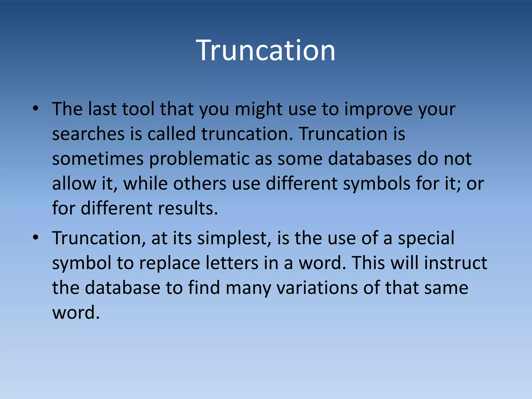 Truncation
• The last tool that you might use to improve your
searches is called truncation. Truncation is
sometimes problematic as some databases do not
allow it, while others use different symbols for it; or
for different results.
• Truncation, at its simplest, is the use of a special
symbol to replace letters in a word. This will instruct
the database to find many variations of that same
word.
 