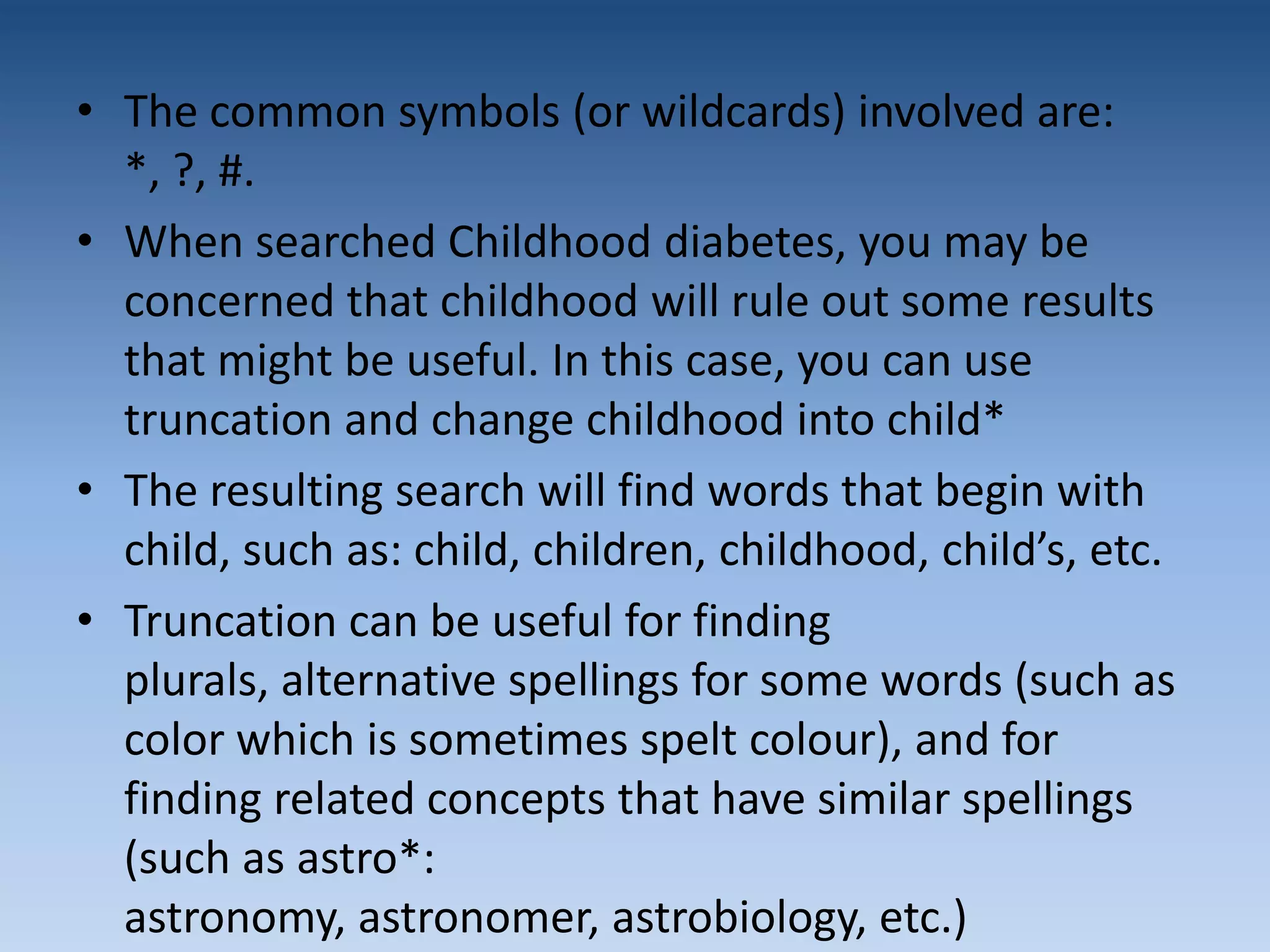• The common symbols (or wildcards) involved are:
*, ?, #.
• When searched Childhood diabetes, you may be
concerned that childhood will rule out some results
that might be useful. In this case, you can use
truncation and change childhood into child*
• The resulting search will find words that begin with
child, such as: child, children, childhood, child’s, etc.
• Truncation can be useful for finding
plurals, alternative spellings for some words (such as
color which is sometimes spelt colour), and for
finding related concepts that have similar spellings
(such as astro*:
astronomy, astronomer, astrobiology, etc.)
 