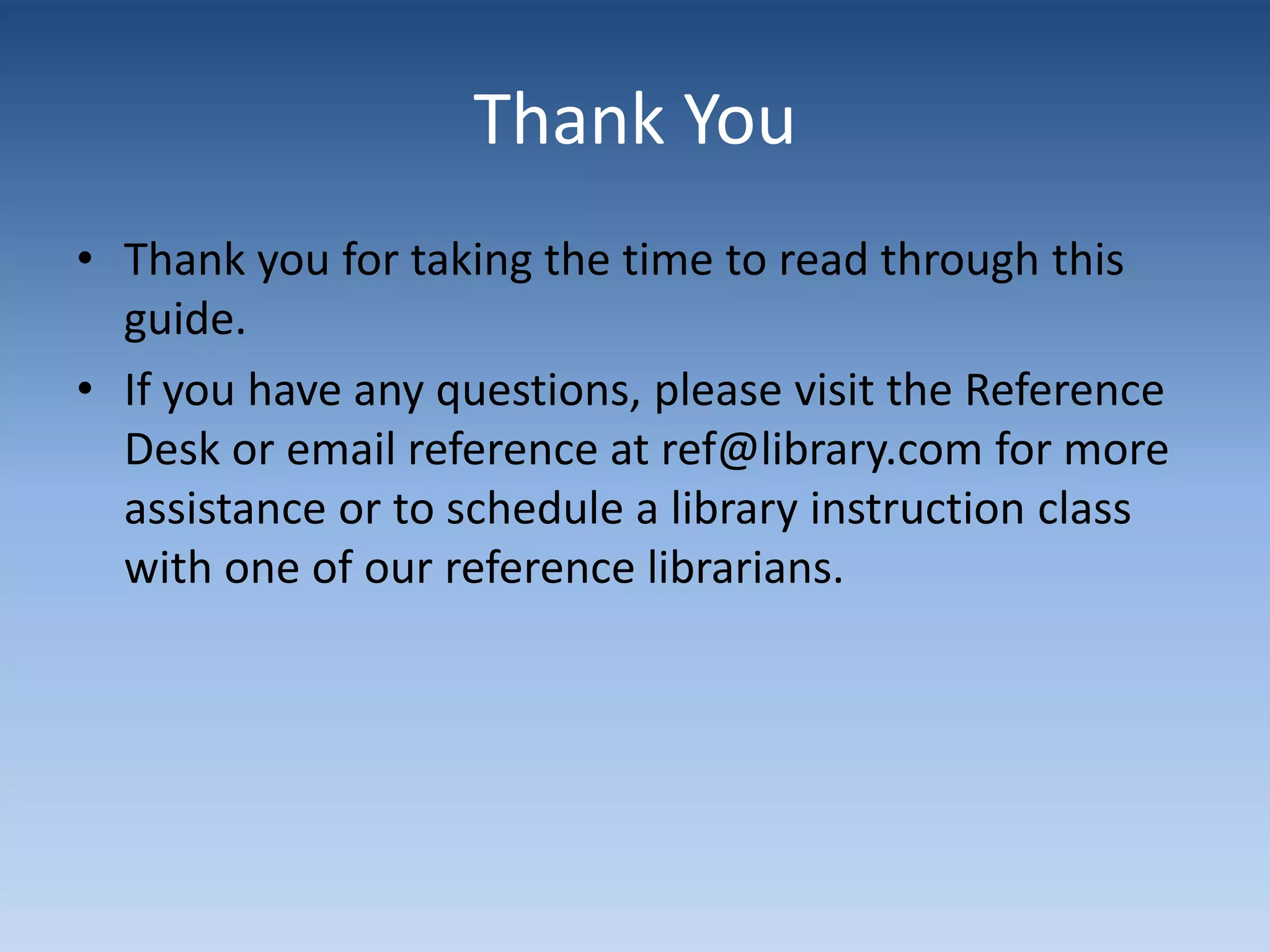 Thank You
• Thank you for taking the time to read through this
guide.
• If you have any questions, please visit the Reference
Desk or email reference at ref@library.com for more
assistance or to schedule a library instruction class
with one of our reference librarians.
 