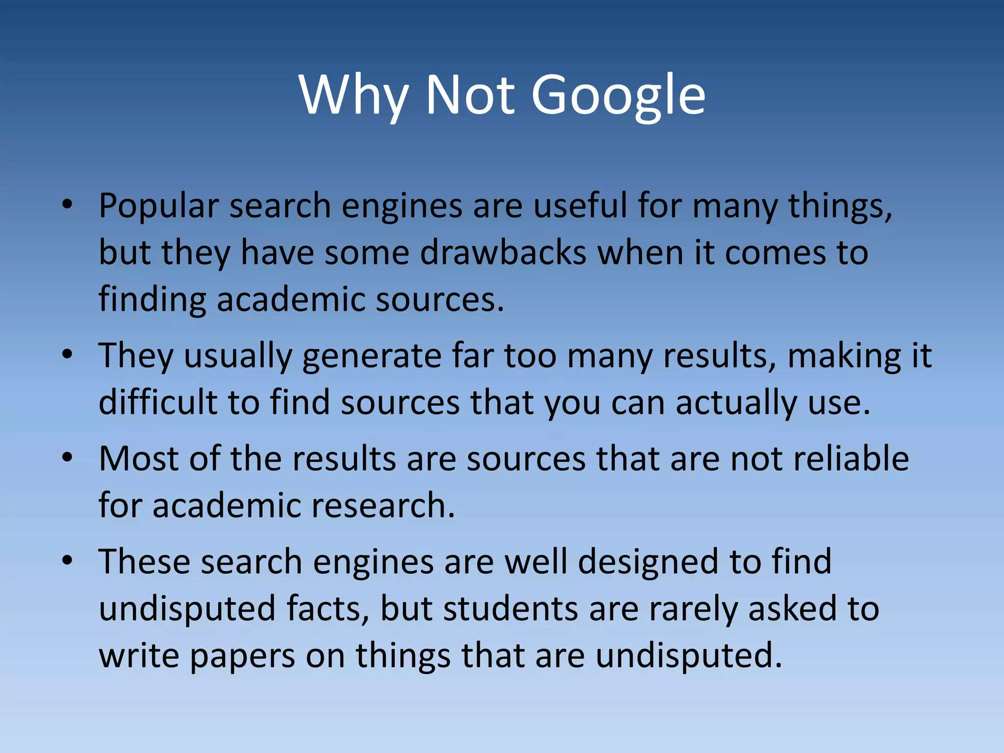 Why Not Google
• Popular search engines are useful for many things,
but they have some drawbacks when it comes to
finding academic sources.
• They usually generate far too many results, making it
difficult to find sources that you can actually use.
• Most of the results are sources that are not reliable
for academic research.
• These search engines are well designed to find
undisputed facts, but students are rarely asked to
write papers on things that are undisputed.
 