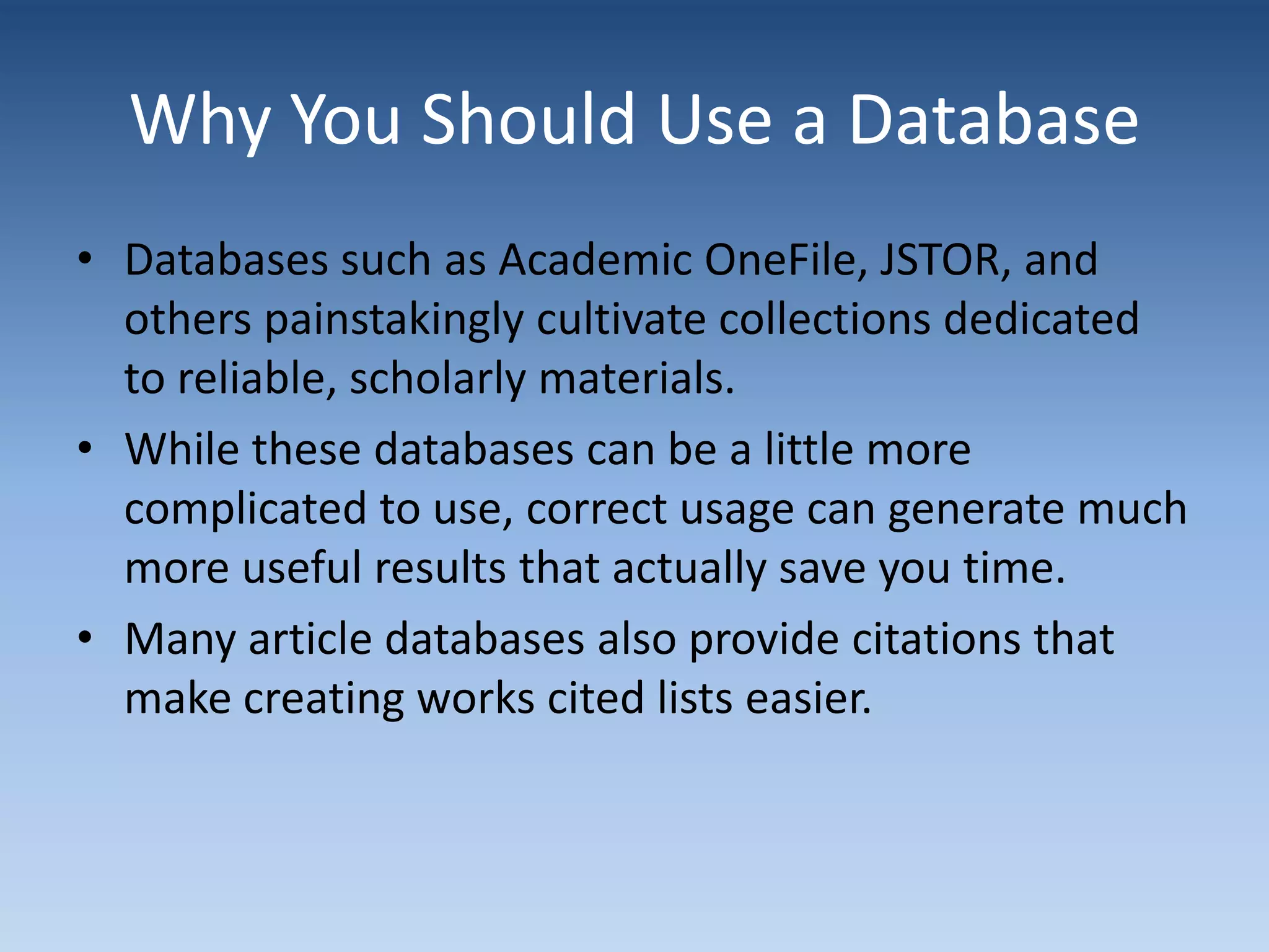 Why You Should Use a Database
• Databases such as Academic OneFile, JSTOR, and
others painstakingly cultivate collections dedicated
to reliable, scholarly materials.
• While these databases can be a little more
complicated to use, correct usage can generate much
more useful results that actually save you time.
• Many article databases also provide citations that
make creating works cited lists easier.
 