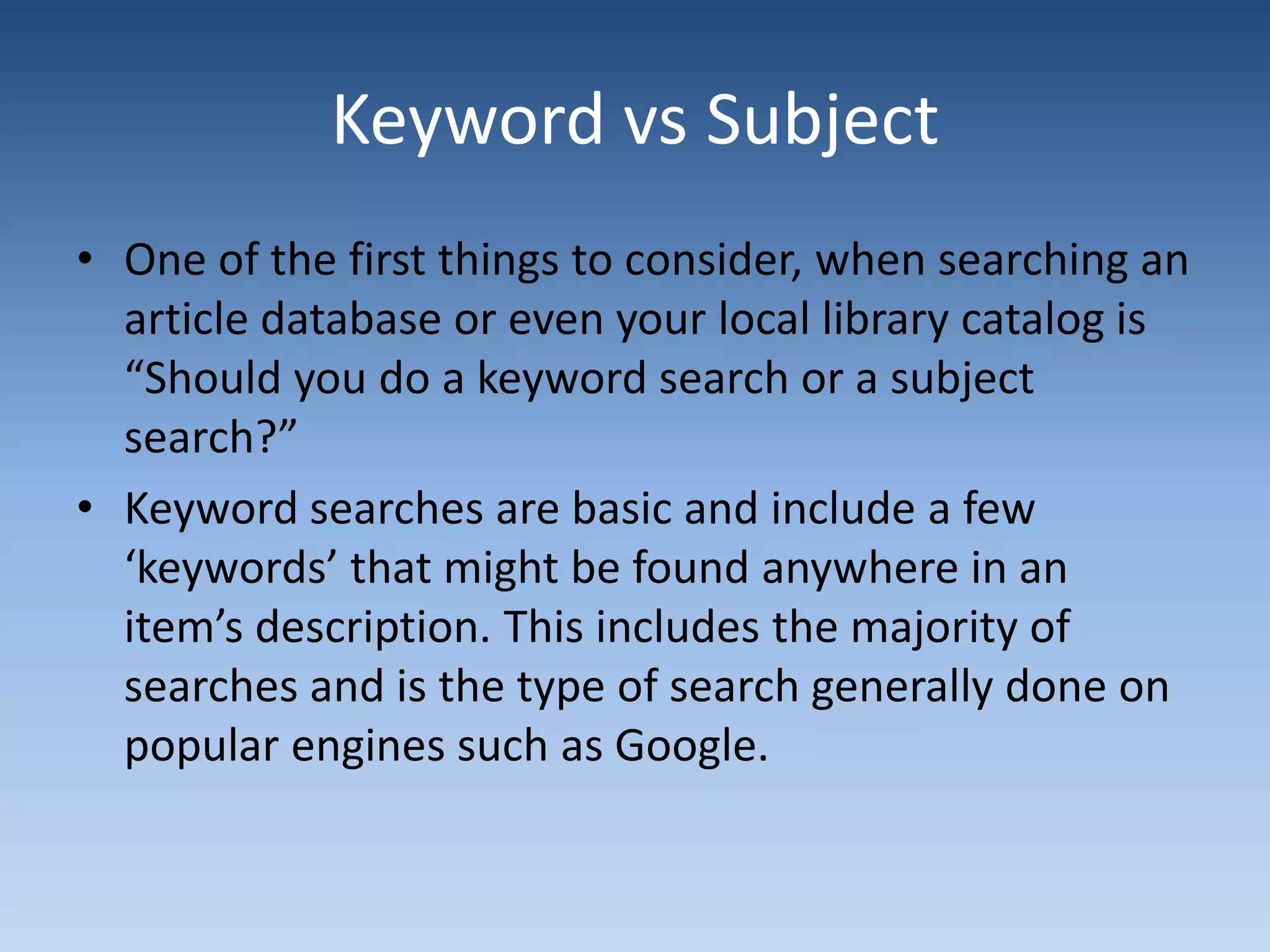 Keyword vs Subject
• One of the first things to consider, when searching an
article database or even your local library catalog is
“Should you do a keyword search or a subject
search?”
• Keyword searches are basic and include a few
‘keywords’ that might be found anywhere in an
item’s description. This includes the majority of
searches and is the type of search generally done on
popular engines such as Google.
 