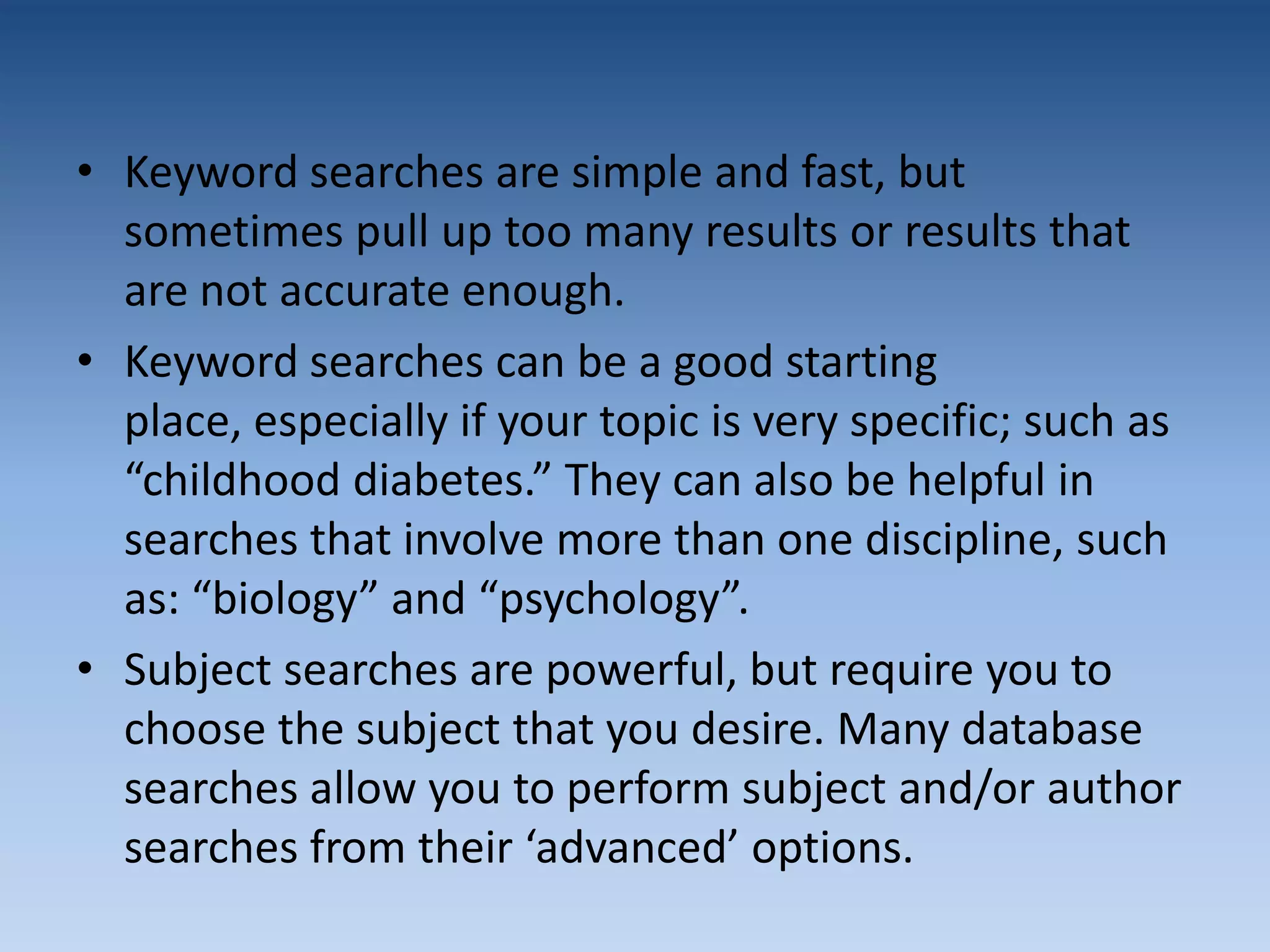 • Keyword searches are simple and fast, but
sometimes pull up too many results or results that
are not accurate enough.
• Keyword searches can be a good starting
place, especially if your topic is very specific; such as
“childhood diabetes.” They can also be helpful in
searches that involve more than one discipline, such
as: “biology” and “psychology”.
• Subject searches are powerful, but require you to
choose the subject that you desire. Many database
searches allow you to perform subject and/or author
searches from their ‘advanced’ options.
 