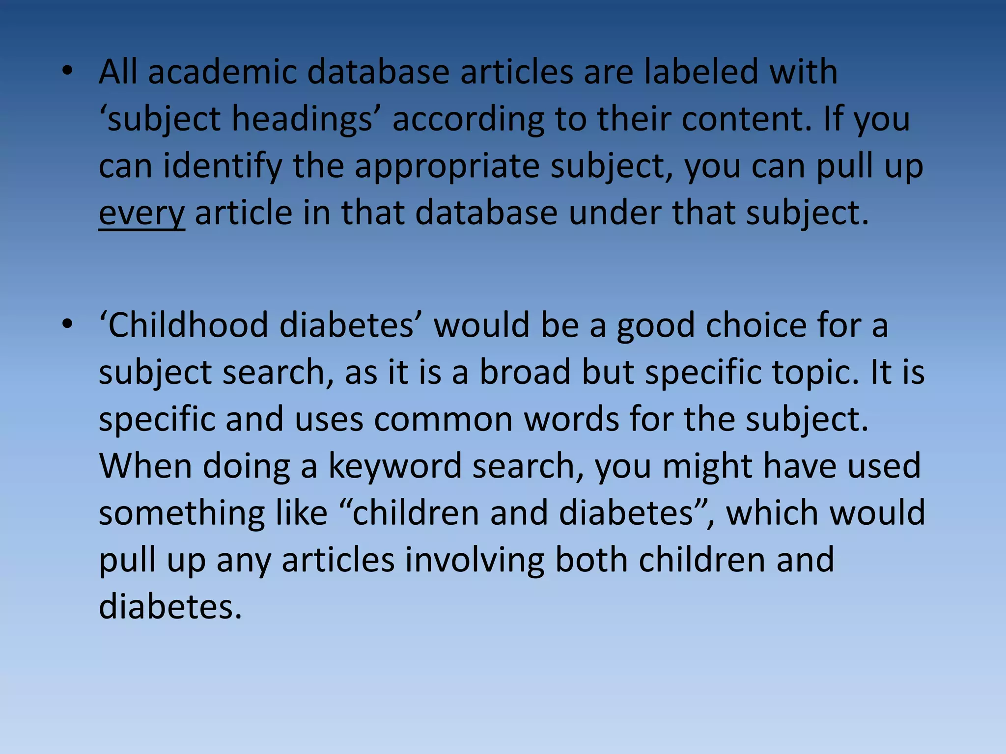 • All academic database articles are labeled with
‘subject headings’ according to their content. If you
can identify the appropriate subject, you can pull up
every article in that database under that subject.
• ‘Childhood diabetes’ would be a good choice for a
subject search, as it is a broad but specific topic. It is
specific and uses common words for the subject.
When doing a keyword search, you might have used
something like “children and diabetes”, which would
pull up any articles involving both children and
diabetes.
 