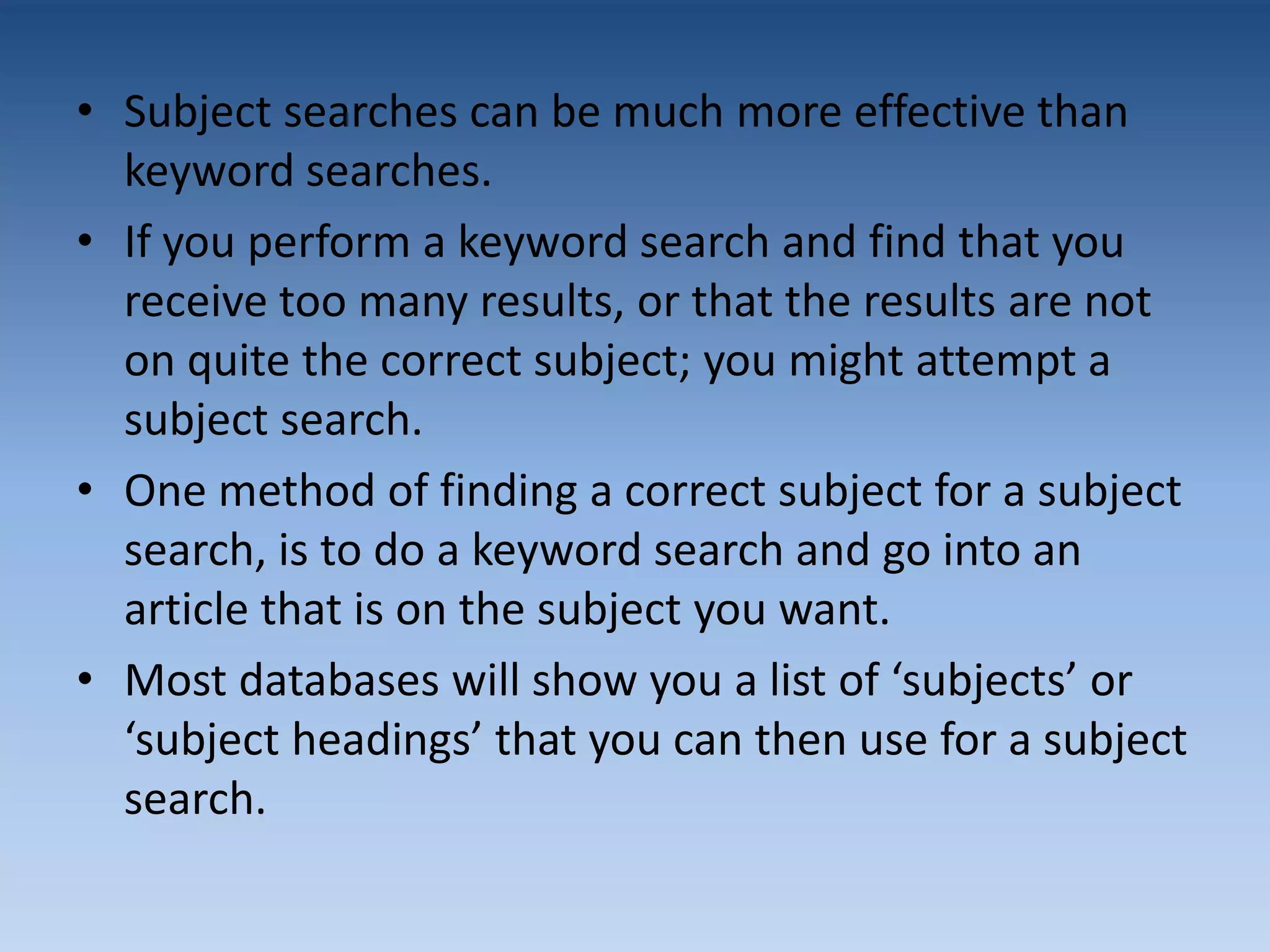 • Subject searches can be much more effective than
keyword searches.
• If you perform a keyword search and find that you
receive too many results, or that the results are not
on quite the correct subject; you might attempt a
subject search.
• One method of finding a correct subject for a subject
search, is to do a keyword search and go into an
article that is on the subject you want.
• Most databases will show you a list of ‘subjects’ or
‘subject headings’ that you can then use for a subject
search.
 