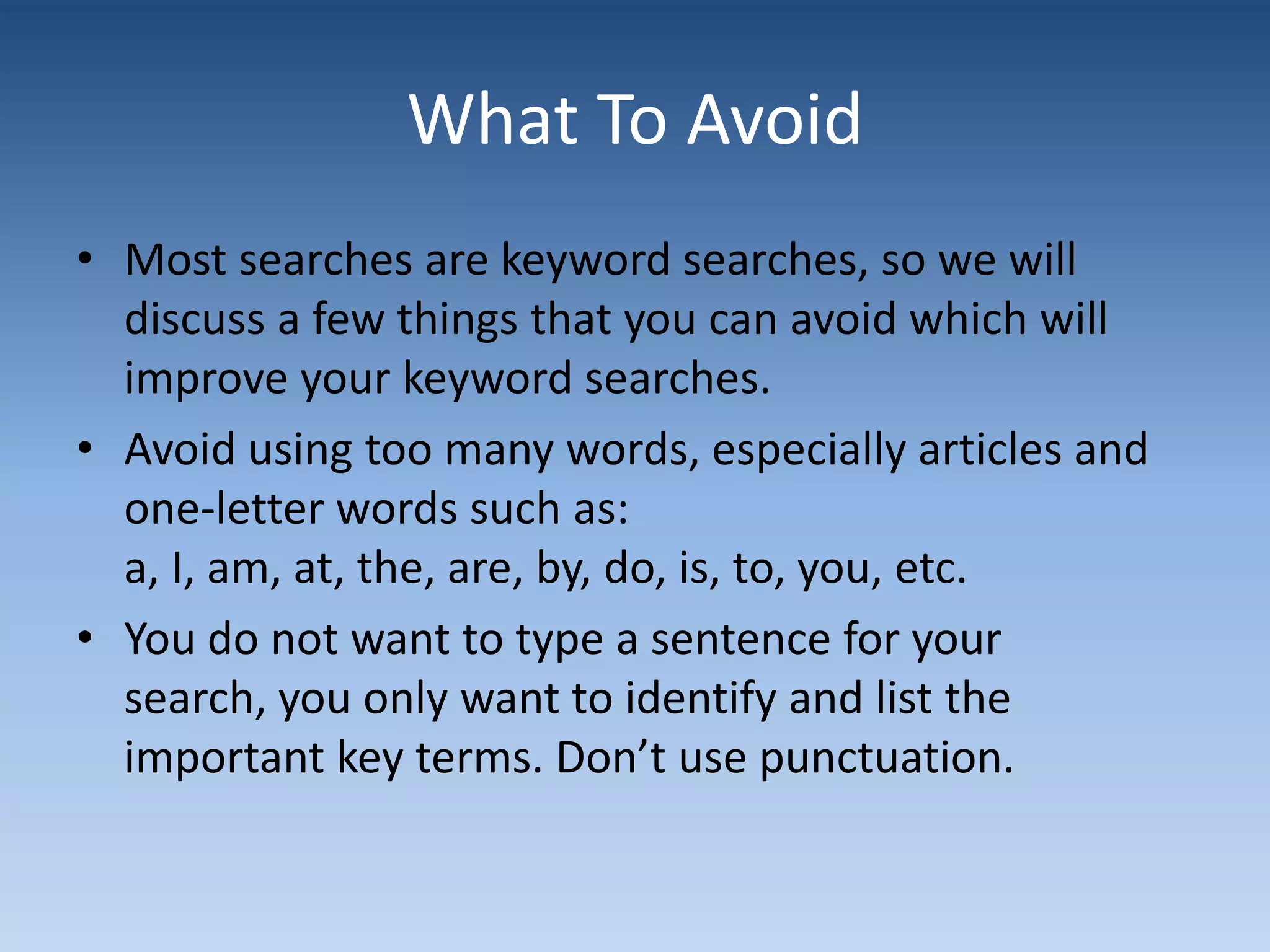 What To Avoid
• Most searches are keyword searches, so we will
discuss a few things that you can avoid which will
improve your keyword searches.
• Avoid using too many words, especially articles and
one-letter words such as:
a, I, am, at, the, are, by, do, is, to, you, etc.
• You do not want to type a sentence for your
search, you only want to identify and list the
important key terms. Don’t use punctuation.
 