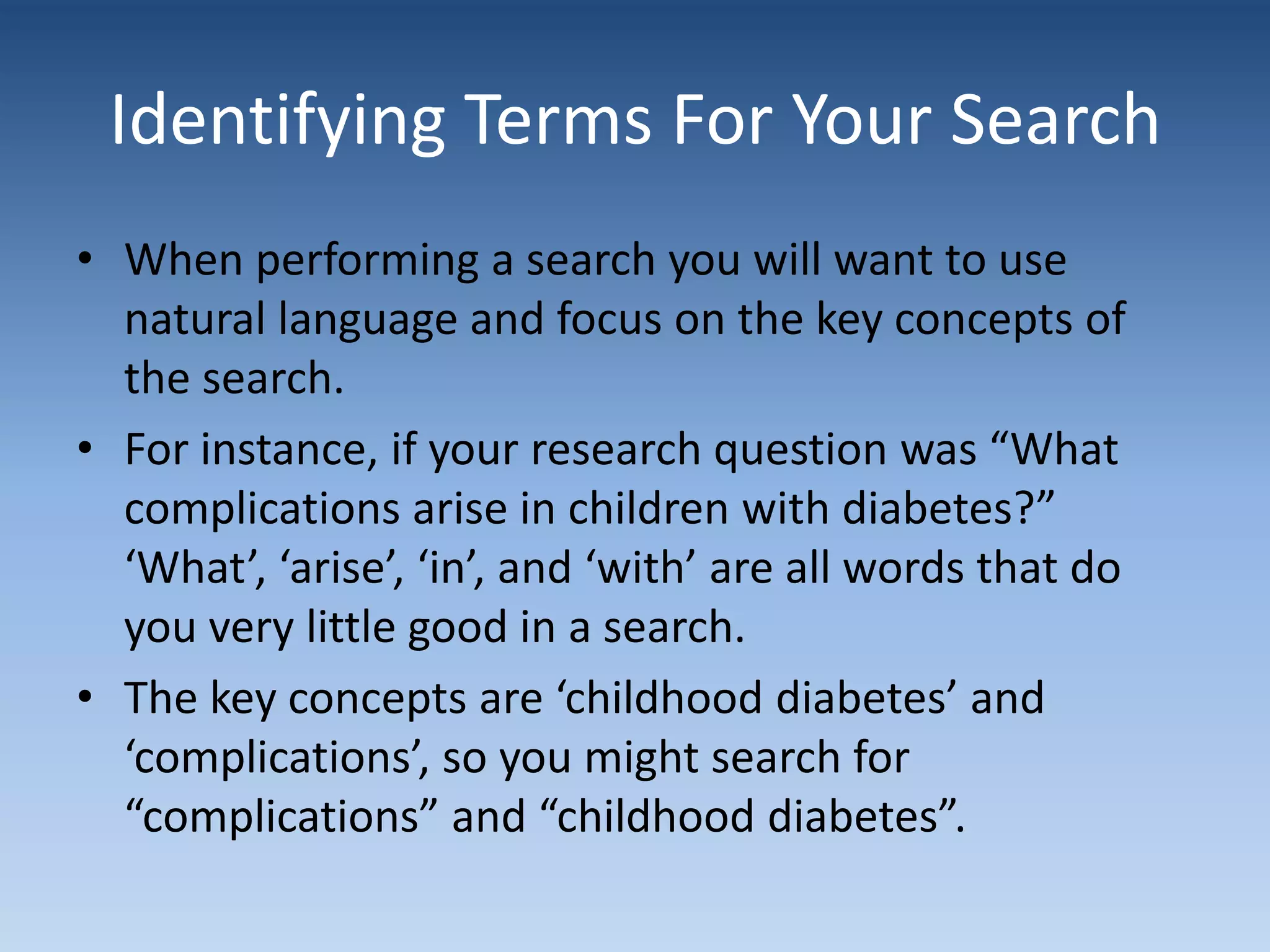 Identifying Terms For Your Search
• When performing a search you will want to use
natural language and focus on the key concepts of
the search.
• For instance, if your research question was “What
complications arise in children with diabetes?”
‘What’, ‘arise’, ‘in’, and ‘with’ are all words that do
you very little good in a search.
• The key concepts are ‘childhood diabetes’ and
‘complications’, so you might search for
“complications” and “childhood diabetes”.
 
