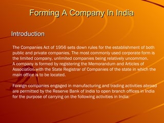 Forming A Company In India  Introduction The Companies Act of 1956 sets down rules for the establishment of both public and private companies. The most commonly used corporate form is the limited company, unlimited companies being relatively uncommon.  A company is formed by registering the Memorandum and Articles of Association with the State Registrar of Companies of the state in which the main office is to be located. Foreign companies engaged in manufacturing and trading activities abroad are permitted by the Reserve Bank of India to open branch offices in India for the purpose of carrying on the following activities in India: 