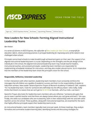 Sign Up ASCD Express Home Archives Upcoming Themes Online Store
New Leaders for New Schools: Forming Aligned Instructional
Leadership Teams
Ben Fenton
In a series of columns in ASCD Express, the cofounder of New Leaders for New Schools, a nonproﬁt for
education reform, shares promising practices in principal leadership for improving some of the nation’s most
challenged urban schools.
Principals cannot lead schools to make breakthrough achievement gains on their own: the support of an
aligned instructional leadership team is crucial. Depending on the strengths and the job design of the
individuals in the school, the aligned instructional leadership team may include teacher leaders,
instructional coaches, and assistant principals. Leadership team members are responsible for
implementing schoolwide initiatives for instruction, and they also model cultural norms. So it's imperative
that the members of the leadership team share the principal's vision for the school.
Responsible, Reﬂective, Extended Leadership
In their interactions with other teachers, leadership team members must constantly reinforce the
messages that all children are capable of academic success and that it is the responsibility of adults to
help them achieve. New Leader Tatiana Epanchin-Troyan of Monarch Academy in Oakland, Calif., explains:
"For my leadership team, I look for someone who deﬁnitely has the eﬃcacy down—who really, really
thinks that there's no reason that we can't get to 90-90-90 or that kids—all of our kids—can learn."
Epanchin-Troyan also looks for leadership team members who are reﬂective: "someone who gets that
you're never a perfect teacher and that there are always [areas where you can] grow and learn," she says.
Finally, she seeks out candidates who are trustworthy, both in their relationships with her and with other
teachers across the school. These qualities, along with instructional expertise, are essential for the work
that highly eﬀective principals expect their leadership teams to do.
As instructional leaders, team members typically meet once per week. At these meetings, they analyze
formative and summative student learning data, identifying trends and discussing strategies for
 