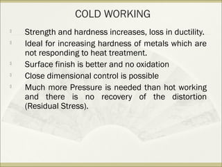 
Strength and hardness increases, loss in ductility.

Ideal for increasing hardness of metals which are
not responding to heat treatment.

Surface finish is better and no oxidation

Close dimensional control is possible

Much more Pressure is needed than hot working
and there is no recovery of the distortion
(Residual Stress).
COLD WORKING
 