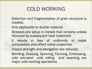 COLD WORKING

Distortion and fragmentation of grain structure is
created.

Only applicable to ductile material

Stresses are setup in metals that remains unless
removed by subsequent heat treatment

It results in loss of uniformity of metal
composition and effect metal properties

Impact strength and elongation are reduced

Bending, Drawing, Spinning, Forming, Embossing,
cold extrusion ,cold rolling and seaming are
major cold working operations
 