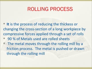 
It is the process of reducing the thickess or
changing the cross-section of a long workpiece by
compressive forces applied through a set of rolls

90 % of Metals used are rolled sheets

The metal moves through the rolling mill by a
friction process. The metal is pushed or drawn
through the rolling mill
ROLLING PROCESS
 