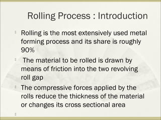 Rolling Process : Introduction

Rolling is the most extensively used metal
forming process and its share is roughly
90%

The material to be rolled is drawn by
means of friction into the two revolving
roll gap

The compressive forces applied by the
rolls reduce the thickness of the material
or changes its cross sectional area

 