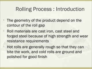 Rolling Process : Introduction

The geometry of the product depend on the
contour of the roll gap

Roll materials are cast iron, cast steel and
forged steel because of high strength and wear
resistance requirements

Hot rolls are generally rough so that they can
bite the work, and cold rolls are ground and
polished for good finish
 