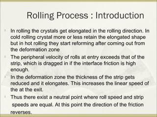 Rolling Process : Introduction

In rolling the crystals get elongated in the rolling direction. In
cold rolling crystal more or less retain the elongated shape
but in hot rolling they start reforming after coming out from
the deformation zone

The peripheral velocity of rolls at entry exceeds that of the
strip, which is dragged in if the interface friction is high
enough.

In the deformation zone the thickness of the strip gets
reduced and it elongates. This increases the linear speed of
the at the exit.

Thus there exist a neutral point where roll speed and strip
speeds are equal. At this point the direction of the friction
reverses.
 