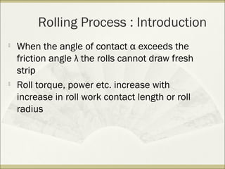 Rolling Process : Introduction

When the angle of contact α exceeds the
friction angle λ the rolls cannot draw fresh
strip

Roll torque, power etc. increase with
increase in roll work contact length or roll
radius
 