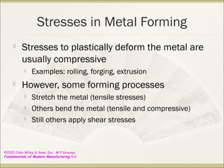 ©2010 John Wiley & Sons, Inc. M P Groover,
Fundamentals of Modern Manufacturing 4/e
Stresses in Metal Forming

Stresses to plastically deform the metal are
usually compressive

Examples: rolling, forging, extrusion

However, some forming processes

Stretch the metal (tensile stresses)

Others bend the metal (tensile and compressive)

Still others apply shear stresses
 