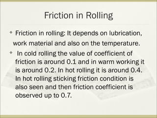 Friction in Rolling

Friction in rolling: It depends on lubrication,
work material and also on the temperature.

In cold rolling the value of coefficient of
friction is around 0.1 and in warm working it
is around 0.2. In hot rolling it is around 0.4.
In hot rolling sticking friction condition is
also seen and then friction coefficient is
observed up to 0.7.
 