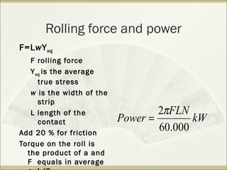 Rolling force and power
F=LwYavg
F rolling force
Yavg is the average
true stress
w is the width of the
strip
L length of the
contact
Add 20 % for friction
Torque on the roll is
the product of a and
F equals in average
kW
FLN
Power
000.60
2π
=
 