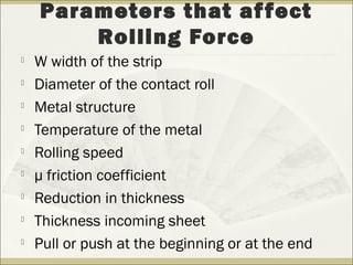 
W width of the strip

Diameter of the contact roll

Metal structure

Temperature of the metal

Rolling speed

µ friction coefficient

Reduction in thickness

Thickness incoming sheet

Pull or push at the beginning or at the end
Parameters that affect
Rolling Force
 