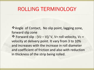 ROLLING TERMINOLOGY
Angle of Contact, No slip point, lagging zone,
forward slip zone
 Forward slip : (V2 – V)/ V, V= roll velocity, V2 =
velocity at delivery point. It vary from 3 to 10%
and increases with the increase in roll diameter
and coefficient of friction and also with reduction
in thickness of the strip being rolled.
 