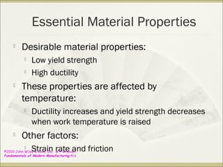 ©2010 John Wiley & Sons, Inc. M P Groover,
Fundamentals of Modern Manufacturing 4/e
Essential Material Properties

Desirable material properties:

Low yield strength

High ductility

These properties are affected by
temperature:

Ductility increases and yield strength decreases
when work temperature is raised

Other factors:

Strain rate and friction
 