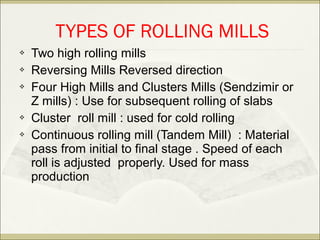  Two high rolling mills
 Reversing Mills Reversed direction
 Four High Mills and Clusters Mills (Sendzimir or
Z mills) : Use for subsequent rolling of slabs
 Cluster roll mill : used for cold rolling
 Continuous rolling mill (Tandem Mill) : Material
pass from initial to final stage . Speed of each
roll is adjusted properly. Used for mass
production
TYPES OF ROLLING MILLS
 