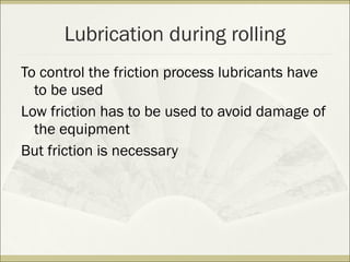 To control the friction process lubricants have
to be used
Low friction has to be used to avoid damage of
the equipment
But friction is necessary
Lubrication during rolling
 