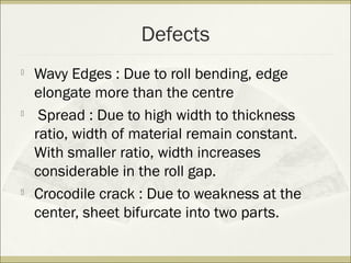 Defects

Wavy Edges : Due to roll bending, edge
elongate more than the centre

Spread : Due to high width to thickness
ratio, width of material remain constant.
With smaller ratio, width increases
considerable in the roll gap.

Crocodile crack : Due to weakness at the
center, sheet bifurcate into two parts.
 