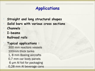 Applications

Straight and long structural shapes

Solid bars with various cross sections

Channels

I-beams

Railroad rails

Typical applications :
300 mm reactors vessels
100mm thick tanks
1, 8 mm Boeing aircrafts
0,7 mm car body panels
6 µm Al foil for packaging
0,28 mm Al beverage cans
 