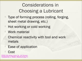 ©2010 John Wiley & Sons, Inc. M P Groover,
Fundamentals of Modern Manufacturing 4/e
Considerations in
Choosing a Lubricant

Type of forming process (rolling, forging,
sheet metal drawing, etc.)

Hot working or cold working

Work material

Chemical reactivity with tool and work
metals

Ease of application

Cost
 