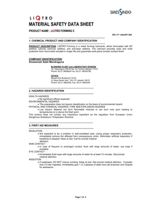 MATERIAL SAFETY DATA SHEET
PRODUCT NAME : LIQTRO FORMING C
                                                                                                REV. 01ST JANUARY 2004
-----------------------------------------------------------------------------
1. CHEMICAL PRODUCT AND COMPANY IDENTIFICATION
---------------------------------------------------------------------------------------------
PRODUCT DESCRIPTION: LIQTRO Forming is a metal forming lubricants, which formulated with EP
additive, lubricity improver additive, and anti-wear additive. The lubricant provides tools and mold
protection from micro-weld resulted in longer life and guarantee work-piece smooth surface finish.


COMPANY IDENTIFICATION:
Smessindo Sakti Mandraguna
                           BLENDING PLANT and LABORATORY DIVISION
                           Jln. Diponegoro KM 40 No. 62 Tambun-Bekasi 17510
                           Phone. 62-21 8808620 Fax. 62-21- 88354786

                           OFFICE
                           Menara Era Building # 10-03
                           Jl. Raya Senen Kav. 135-137 Jakarta 10410
                           Phone. 62-21-3862426, Fax: 62-21-3863448

-------------------------------------------------------------------------------
2. HAZARDS IDENTIFICATION
-------------------------------------------------------------------------------
HEALTH HAZARDS
        • No significant effects expected
ENVIRONMENTAL HAZARDS
        • This preparation does not require classification on the basis of environmental hazard.
PHYSICAL AND CHEMICAL HAZARDS / FIRE AND EXPLOSION HAZARDS
        • Low hazard. Material can form flammable mixtures or can burn only upon heating to
          temperatures at or above the flash point.
This product does not contain any hazardous ingredient as the regulation from European Union
Dangerous Substance / Preparation Directive.

------------------------------------------------------------------------------
3. FIRST AID MEASURES
-------------------------------------------------------------------------------
INHALATION       :
       • Not expected to be a problem in well-ventilated area. Using proper respiratory protection,
         immediately remove the affected from overexposure victim. Administer artificial respiration if
         breathing is stopped. Keep at rest. Call for prompt medical
         attention.
SKIN CONTACT :
       • In case of frequent or prolonged contact, flush with large amounts of water; use soap if
         available.
EYE CONTACT :
       • Immediately flush eyes with large amounts of water for at least 15 minutes. Get prompt
         medical attention.
INGESTION        :
       • If swallowed, DO NOT induce vomiting. Keep at rest. Get prompt medical attention. If greater
         than 0.5 liter ingested, immediately give 1 or 2 glasses of water and call physician and hospital
         for assistance.




                                                        Page 1 of 4
 