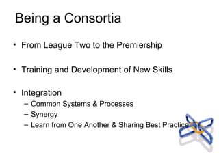 Being a Consortia From League Two to the Premiership Training and Development of New Skills Integration Common Systems & Processes Synergy Learn from One Another & Sharing Best Practice 