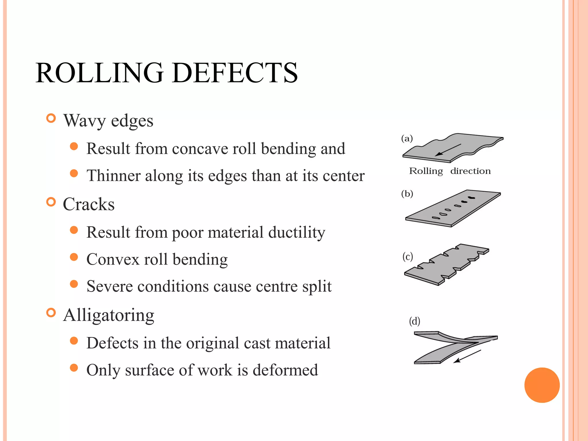 ROLLING DEFECTS 
 Wavy edges 
 Result from concave roll bending and 
 Thinner along its edges than at its center 
 Cracks 
 Result from poor material ductility 
 Convex roll bending 
 Severe conditions cause centre split 
 Alligatoring 
 Defects in the original cast material 
 Only surface of work is deformed 
3 
 