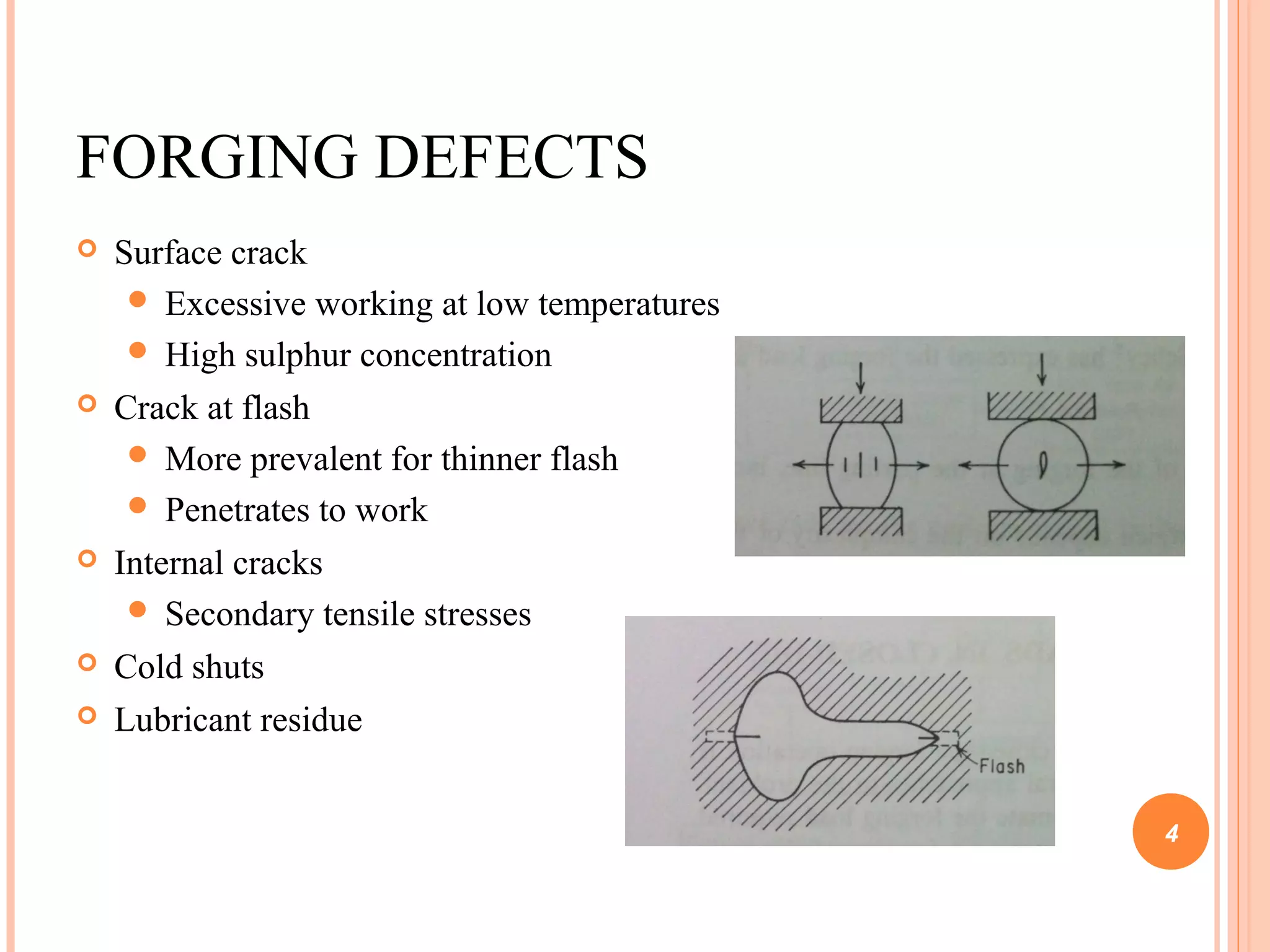 FORGING DEFECTS 
 Surface crack 
 Excessive working at low temperatures 
 High sulphur concentration 
 Crack at flash 
 More prevalent for thinner flash 
 Penetrates to work 
 Internal cracks 
 Secondary tensile stresses 
 Cold shuts 
 Lubricant residue 
4 
 