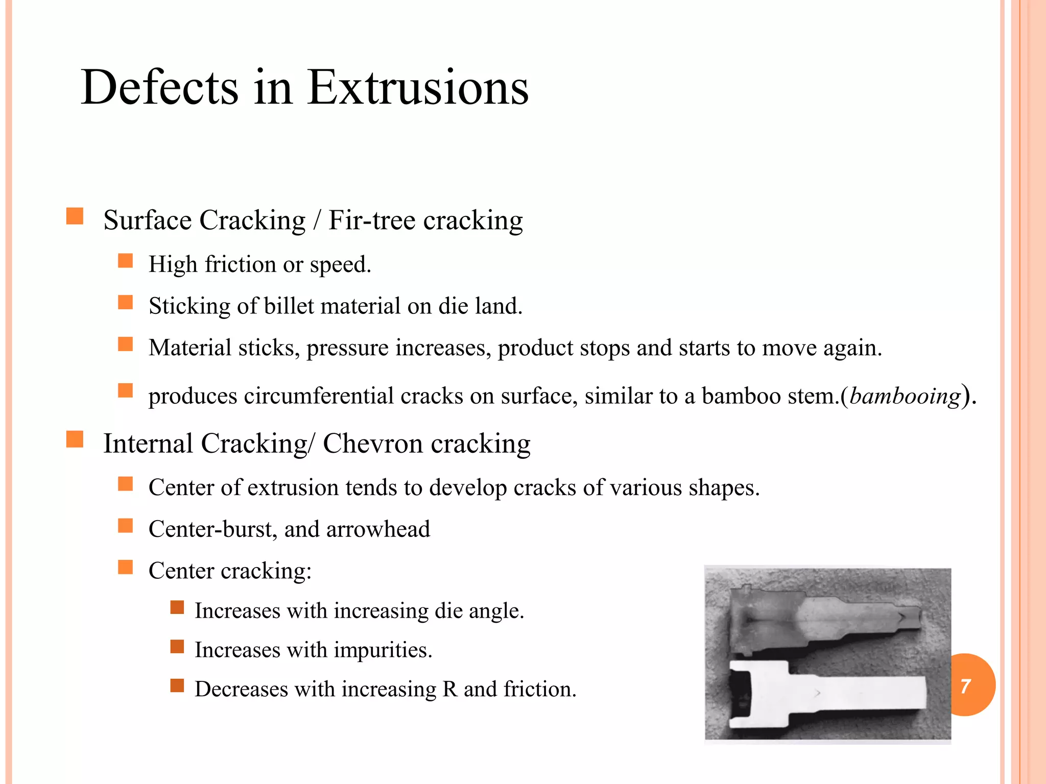 Defects in Extrusions 
 Surface Cracking / Fir-tree cracking 
 High friction or speed. 
 Sticking of billet material on die land. 
 Material sticks, pressure increases, product stops and starts to move again. 
 produces circumferential cracks on surface, similar to a bamboo stem.(bambooing). 
 Internal Cracking/ Chevron cracking 
 Center of extrusion tends to develop cracks of various shapes. 
 Center-burst, and arrowhead 
 Center cracking: 
 Increases with increasing die angle. 
 Increases with impurities. 
 Decreases with increasing R and friction. 7 
 