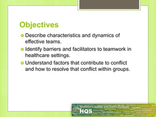 Objectives
 Describe characteristics and dynamics of
effective teams.
 Identify barriers and facilitators to teamwork in
healthcare settings.
 Understand factors that contribute to conflict
and how to resolve that conflict within groups.
 